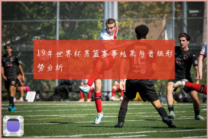 19年世界杯男篮赛事结果与晋级形势分析