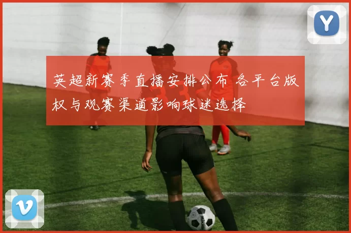 英超新赛季直播安排公布 各平台版权与观赛渠道影响球迷选择