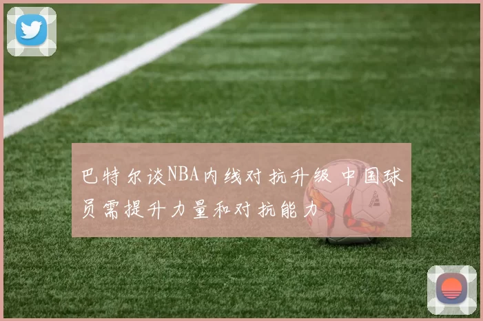 巴特尔谈NBA内线对抗升级 中国球员需提升力量和对抗能力