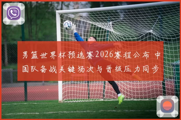 男篮世界杯预选赛2026赛程公布 中国队备战关键场次与晋级压力同步增加