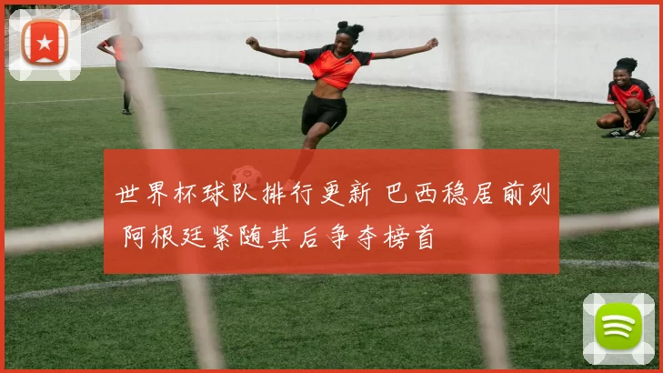 世界杯球队排行更新 巴西稳居前列 阿根廷紧随其后争夺榜首