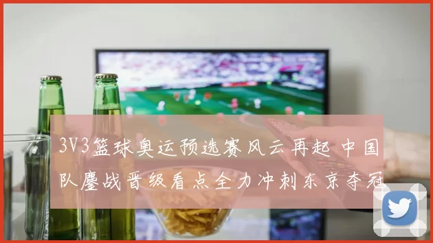 3V3篮球奥运预选赛风云再起 中国队鏖战晋级看点全力冲刺东京夺冠