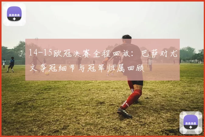14-15欧冠决赛全程回放：巴萨对尤文争冠细节与冠军归属回顾