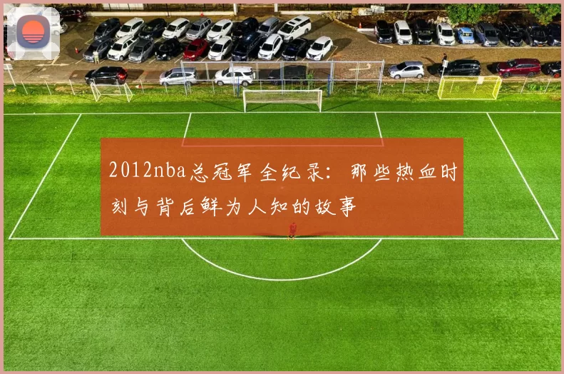 2012nba总冠军全纪录：那些热血时刻与背后鲜为人知的故事