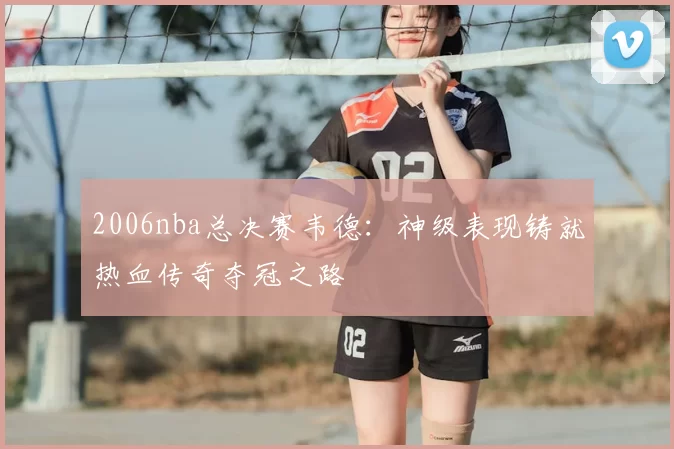 2006nba总决赛韦德：神级表现铸就热血传奇夺冠之路