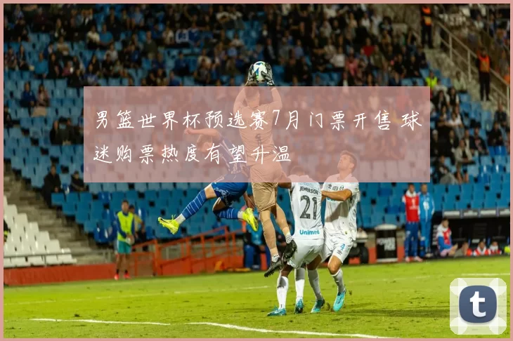 男篮世界杯预选赛7月门票开售 球迷购票热度有望升温