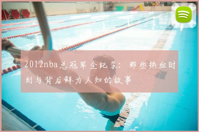 2012nba总冠军全纪录：那些热血时刻与背后鲜为人知的故事
