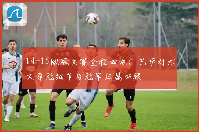 14-15欧冠决赛全程回放：巴萨对尤文争冠细节与冠军归属回顾