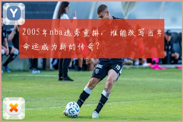 2005年nba选秀重排，谁能改写当年命运成为新的传奇？