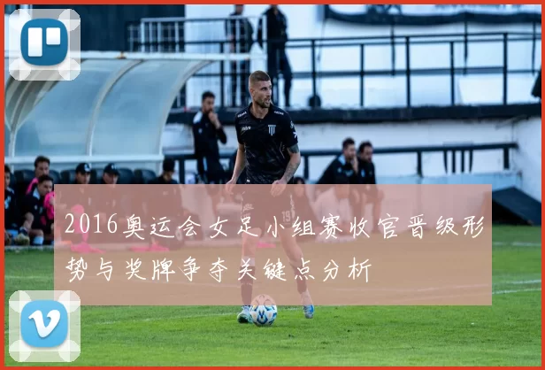 2016奥运会女足小组赛收官晋级形势与奖牌争夺关键点分析