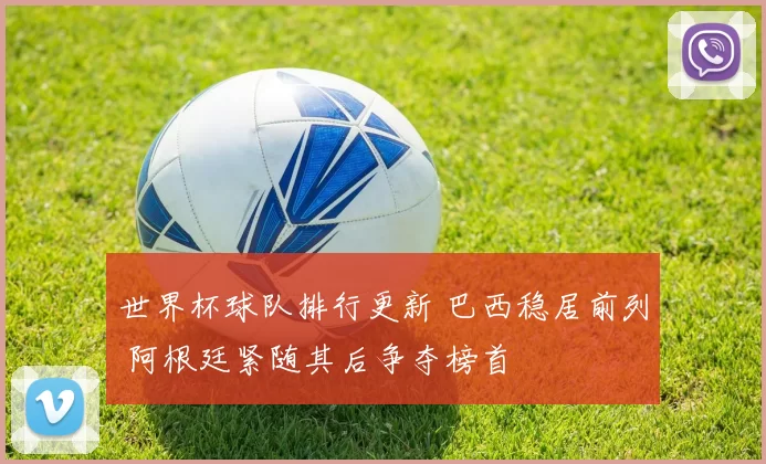 世界杯球队排行更新 巴西稳居前列 阿根廷紧随其后争夺榜首