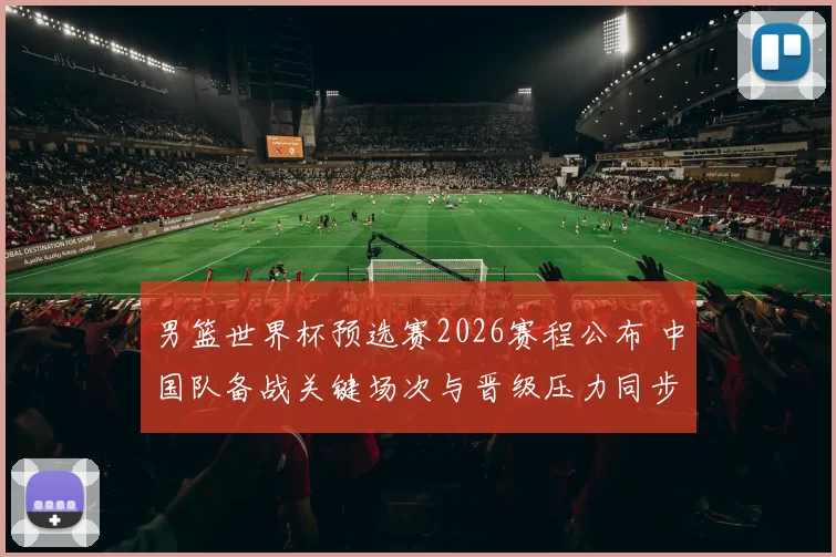 男篮世界杯预选赛2026赛程公布 中国队备战关键场次与晋级压力同步增加