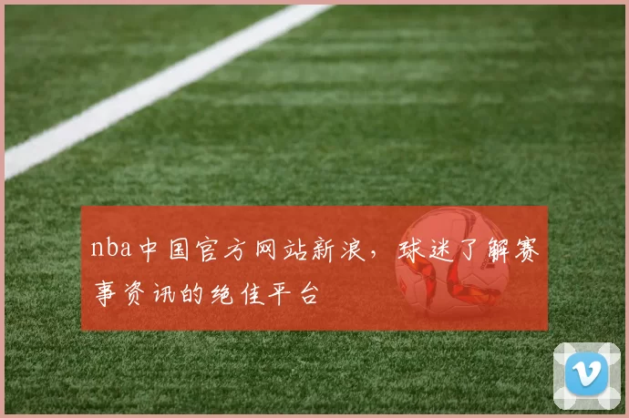 nba中国官方网站新浪，球迷了解赛事资讯的绝佳平台