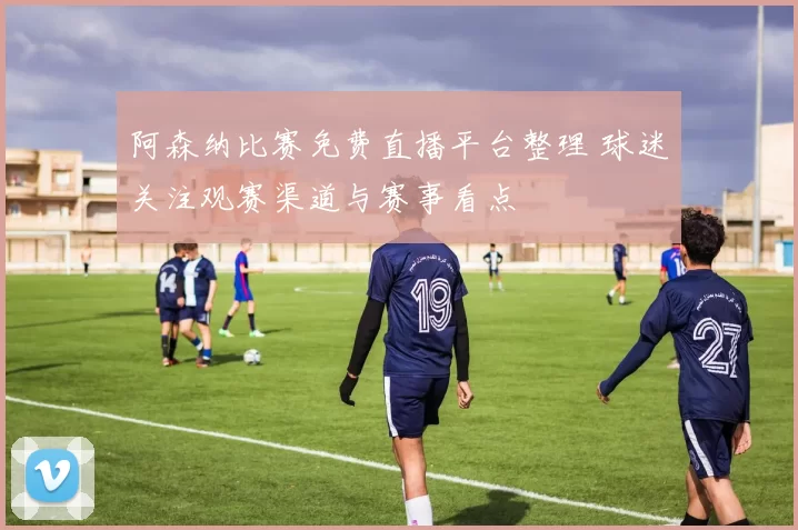 阿森纳比赛免费直播平台整理 球迷关注观赛渠道与赛事看点