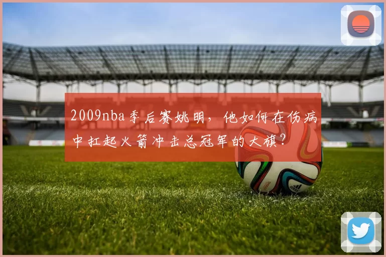 2009nba季后赛姚明，他如何在伤病中扛起火箭冲击总冠军的大旗？