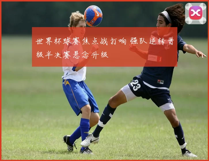 世界杯球赛焦点战打响 强队逆转晋级半决赛悬念升级