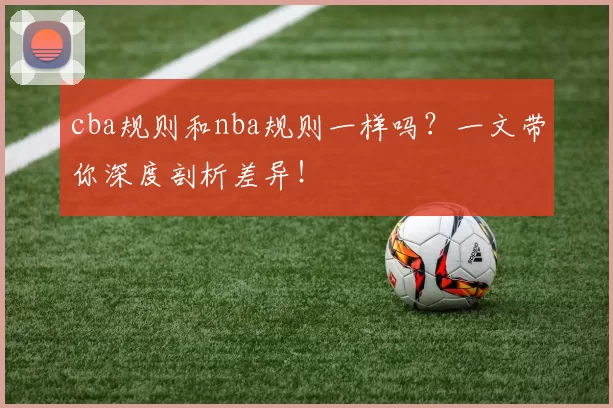 cba规则和nba规则一样吗？一文带你深度剖析差异！