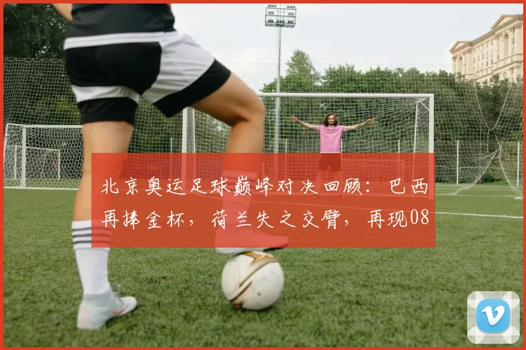 北京奥运足球巅峰对决回顾：巴西再捧金杯，荷兰失之交臂，再现08年终极战