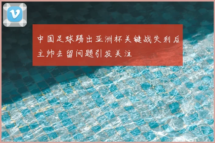中国足球踢出亚洲杯关键战失利后主帅去留问题引发关注