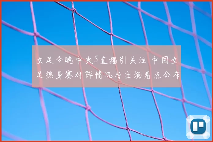 女足今晚中央5直播引关注 中国女足热身赛对阵情况与出场看点公布