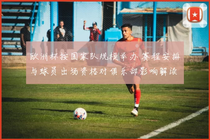 欧洲杯按国家队规模举办 赛程安排与球员出场资格对俱乐部影响解读