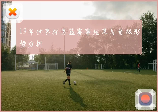 19年世界杯男篮赛事结果与晋级形势分析