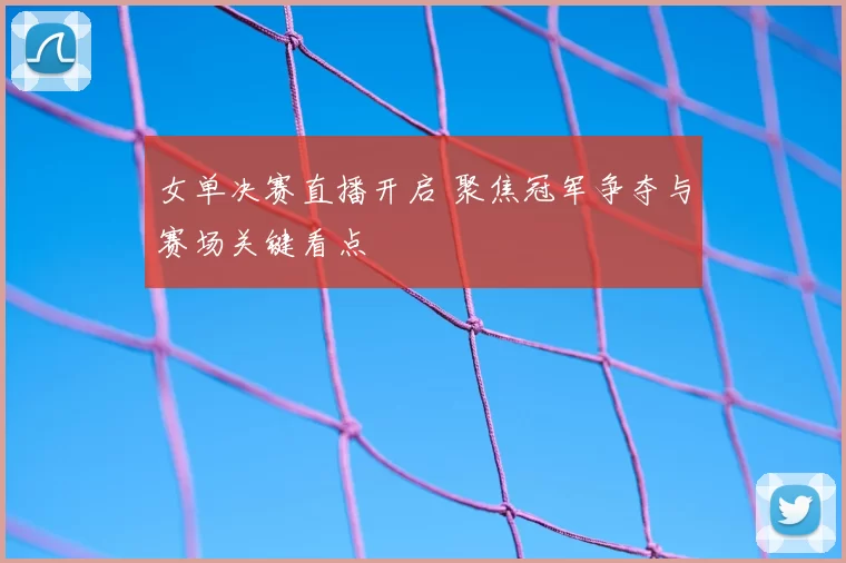 女单决赛直播开启 聚焦冠军争夺与赛场关键看点