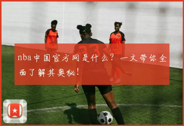 nba中国官方网是什么？一文带你全面了解其奥秘！