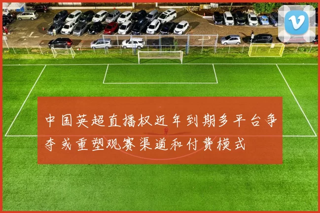 中国英超直播权近年到期多平台争夺或重塑观赛渠道和付费模式