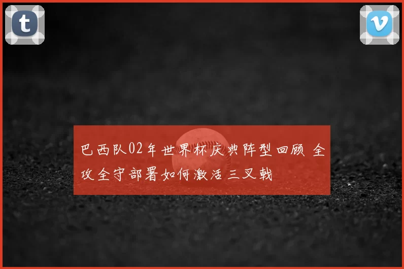 巴西队02年世界杯庆典阵型回顾 全攻全守部署如何激活三叉戟