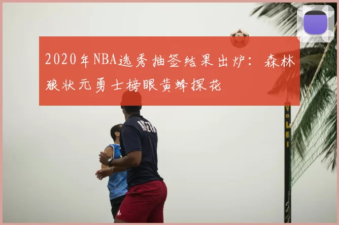 2020年NBA选秀抽签结果出炉：森林狼状元勇士榜眼黄蜂探花