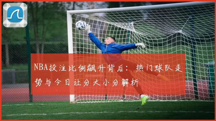 NBA投注比例飙升背后：热门球队走势与今日让分大小分解析