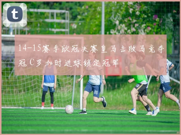 14-15赛季欧冠决赛皇马击败马竞夺冠 C罗加时进球锁定冠军