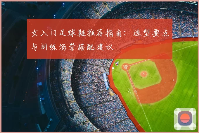 女入门足球鞋推荐指南：选型要点与训练场景搭配建议