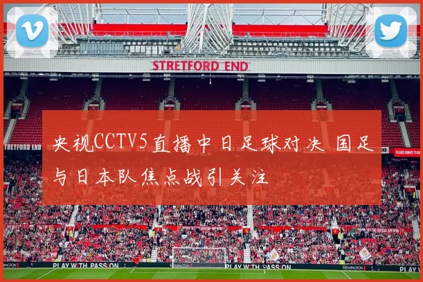 央视CCTV5直播中日足球对决 国足与日本队焦点战引关注