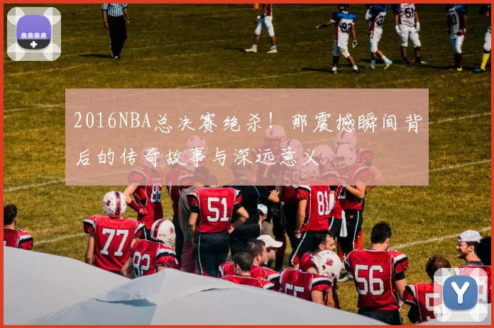 2016NBA总决赛绝杀！那震撼瞬间背后的传奇故事与深远意义
