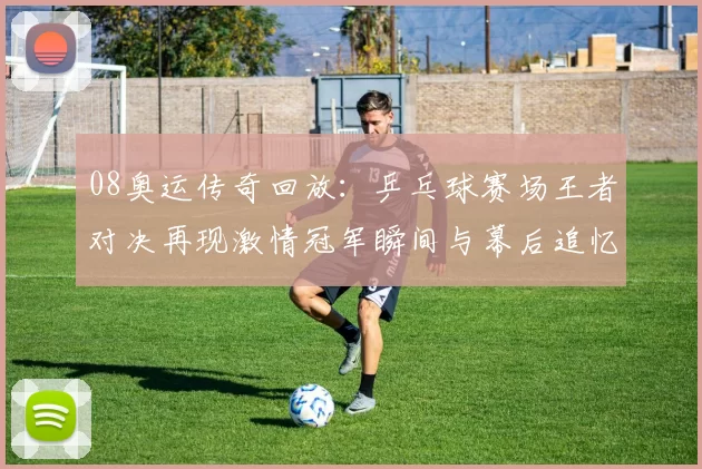 08奥运传奇回放：乒乓球赛场王者对决再现激情冠军瞬间与幕后追忆