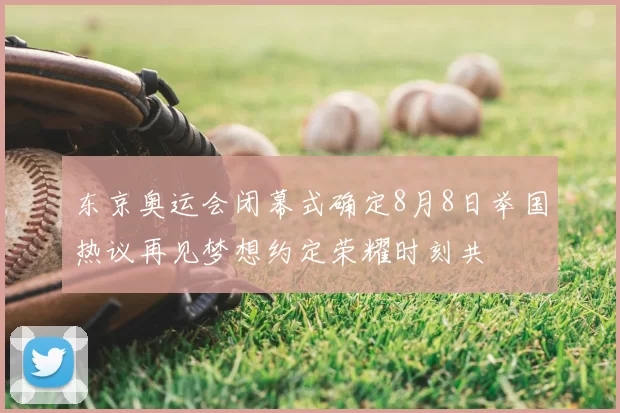 东京奥运会闭幕式确定8月8日举国热议再见梦想约定荣耀时刻共