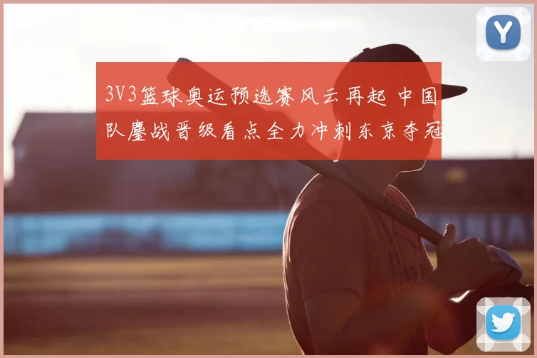 3V3篮球奥运预选赛风云再起 中国队鏖战晋级看点全力冲刺东京夺冠