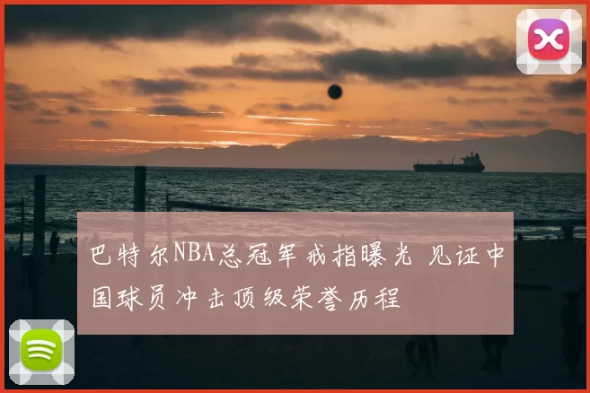 巴特尔NBA总冠军戒指曝光 见证中国球员冲击顶级荣誉历程