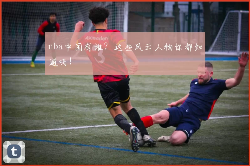 nba中国有谁？这些风云人物你都知道吗！