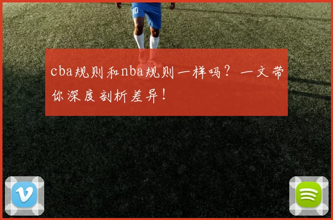 cba规则和nba规则一样吗？一文带你深度剖析差异！