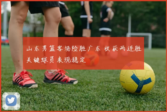 山东男篮客场险胜广东 收获两连胜关键球员表现稳定