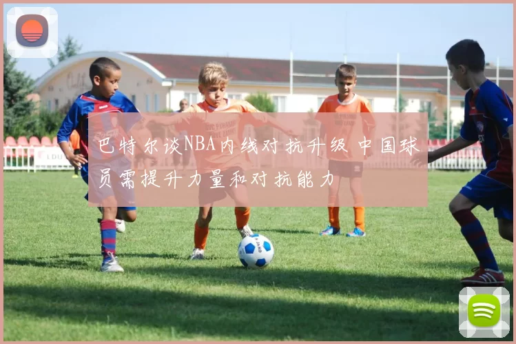 巴特尔谈NBA内线对抗升级 中国球员需提升力量和对抗能力