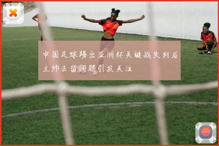中国足球踢出亚洲杯关键战失利后主帅去留问题引发关注