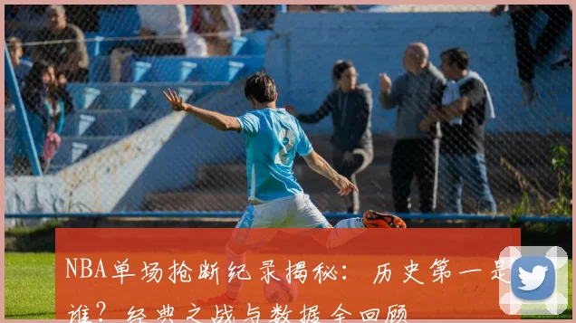 NBA单场抢断纪录揭秘：历史第一是谁？经典之战与数据全回顾