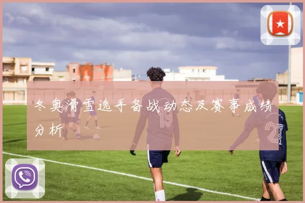 冬奥滑雪选手备战动态及赛事成绩分析