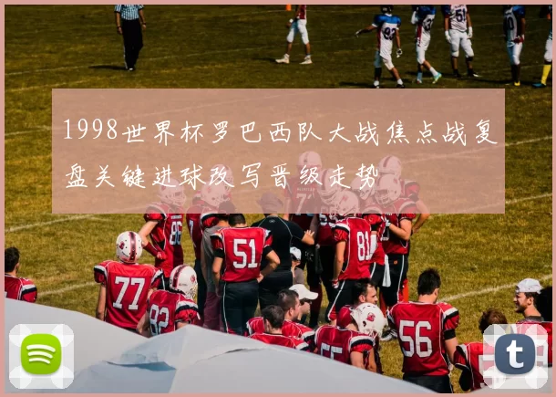 1998世界杯罗巴西队大战焦点战复盘关键进球改写晋级走势