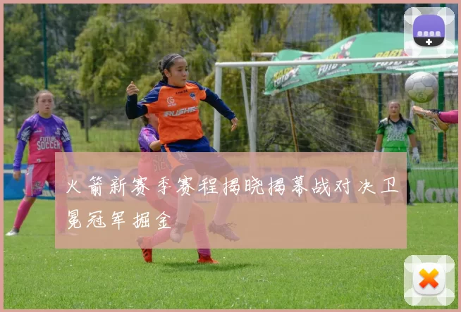 火箭新赛季赛程揭晓揭幕战对决卫冕冠军掘金