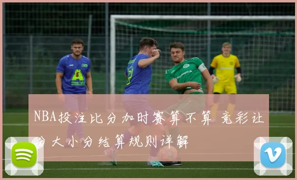 NBA投注比分加时赛算不算 竞彩让分大小分结算规则详解